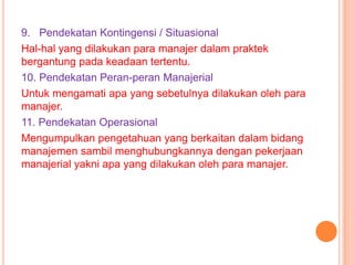9. Pendekatan Kontingensi / Situasional
Hal-hal yang dilakukan para manajer dalam praktek
bergantung pada keadaan tertentu.
10. Pendekatan Peran-peran Manajerial
Untuk mengamati apa yang sebetulnya dilakukan oleh para
manajer.
11. Pendekatan Operasional
Mengumpulkan pengetahuan yang berkaitan dalam bidang
manajemen sambil menghubungkannya dengan pekerjaan
manajerial yakni apa yang dilakukan oleh para manajer.

 