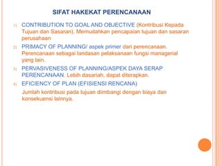 SIFAT HAKEKAT PERENCANAAN
1)

CONTRIBUTION TO GOAL AND OBJECTIVE (Kontribusi Kepada
Tujuan dan Sasaran). Memudahkan pencapaian tujuan dan sasaran
perusahaan

2)

PRIMACY OF PLANNING/ aspek primer dari perencanaan.
Perencanaan sebagai landasan pelaksanaan fungsi managerial
yang lain.

3)

PERVASIVENESS OF PLANNING/ASPEK DAYA SERAP
PERENCANAAN. Lebih dasariah, dapat diterapkan.

4)

EFICIENCY OF PLAN (EFISIENSI RENCANA)
Jumlah kontribusi pada tujuan diimbangi dengan biaya dan
konsekuensi lainnya.

 