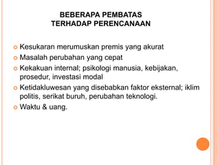 BEBERAPA PEMBATAS
TERHADAP PERENCANAAN
Kesukaran merumuskan premis yang akurat
 Masalah perubahan yang cepat
 Kekakuan internal; psikologi manusia, kebijakan,
prosedur, investasi modal
 Ketidakluwesan yang disebabkan faktor eksternal; iklim
politis, serikat buruh, perubahan teknologi.
 Waktu & uang.


 
