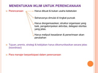 MENENTUKAN IKLIM UNTUK PERENCANAAN


Perencanaan

Harus dibuat & bukan usaha kebetulan
Seharusnya dimulai di tingkat puncak

Harus diorganisasikan; struktur organisasi yang
baik, pengelompokan aktivitas, delegasi otoritas
yang jelas.
Harus meliputi kesadaran & penerimaan akan
perubahan


Tujuan, premis, strategi & kebijakan harus dikomunikasikan secara jelas
(koordinasi)



Para manajer berpartisipasi dalam perencanaan

 