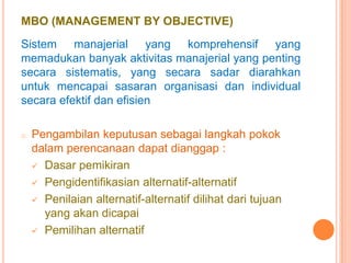 MBO (MANAGEMENT BY OBJECTIVE)
Sistem manajerial yang komprehensif yang
memadukan banyak aktivitas manajerial yang penting
secara sistematis, yang secara sadar diarahkan
untuk mencapai sasaran organisasi dan individual
secara efektif dan efisien
o

Pengambilan keputusan sebagai langkah pokok
dalam perencanaan dapat dianggap :
 Dasar pemikiran
 Pengidentifikasian alternatif-alternatif
 Penilaian alternatif-alternatif dilihat dari tujuan
yang akan dicapai
 Pemilihan alternatif

 