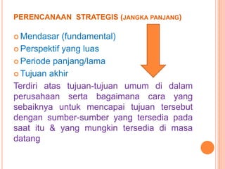 PERENCANAAN STRATEGIS (JANGKA PANJANG)
 Mendasar

(fundamental)
 Perspektif yang luas
 Periode panjang/lama
 Tujuan akhir
Terdiri atas tujuan-tujuan umum di dalam
perusahaan serta bagaimana cara yang
sebaiknya untuk mencapai tujuan tersebut
dengan sumber-sumber yang tersedia pada
saat itu & yang mungkin tersedia di masa
datang

 