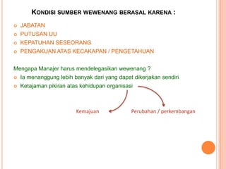 KONDISI SUMBER WEWENANG BERASAL KARENA :


JABATAN



PUTUSAN UU



KEPATUHAN SESEORANG



PENGAKUAN ATAS KECAKAPAN / PENGETAHUAN

Mengapa Manajer harus mendelegasikan wewenang ?


Ia menanggung lebih banyak dari yang dapat dikerjakan sendiri



Ketajaman pikiran atas kehidupan organisasi

Kemajuan

Perubahan / perkembangan

 