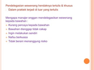 Pendelegasian wewenang hendaknya tertulis & khusus
- Dalam praktek terjadi di luar yang tertulis
Mengapa manajer enggan mendelegasikan wewenang
kepada bawahan :
 Kurang percaya kepada bawahan
 Bawahan dianggap tidak cakap
 Ingin melakukan sendiri
 Nafsu berkuasa
 Tidak berani menanggung risiko

 