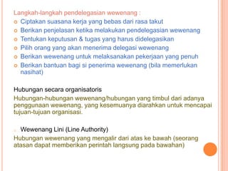 Langkah-langkah pendelegasian wewenang :
 Ciptakan suasana kerja yang bebas dari rasa takut
 Berikan penjelasan ketika melakukan pendelegasian wewenang
 Tentukan keputusan & tugas yang harus didelegasikan
 Pilih orang yang akan menerima delegasi wewenang
 Berikan wewenang untuk melaksanakan pekerjaan yang penuh
 Berikan bantuan bagi si penerima wewenang (bila memerlukan
nasihat)
Hubungan secara organisatoris
Hubungan-hubungan wewenang/hubungan yang timbul dari adanya
penggunaan wewenang, yang kesemuanya diarahkan untuk mencapai
tujuan-tujuan organisasi.
Wewenang Lini (Line Authority)
Hubungan wewenang yang mengalir dari atas ke bawah (seorang
atasan dapat memberikan perintah langsung pada bawahan)
o

 