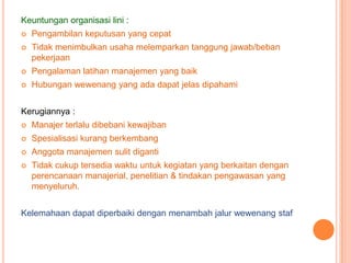 Keuntungan organisasi lini :


Pengambilan keputusan yang cepat



Tidak menimbulkan usaha melemparkan tanggung jawab/beban
pekerjaan



Pengalaman latihan manajemen yang baik



Hubungan wewenang yang ada dapat jelas dipahami

Kerugiannya :


Manajer terlalu dibebani kewajiban



Spesialisasi kurang berkembang



Anggota manajemen sulit diganti



Tidak cukup tersedia waktu untuk kegiatan yang berkaitan dengan
perencanaan manajerial, penelitian & tindakan pengawasan yang
menyeluruh.

Kelemahaan dapat diperbaiki dengan menambah jalur wewenang staf

 