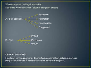 Wewenang staf : sebagai penasihat
Penerima wewenang staf : pejabat staf (staff officer)
Penasihat
A. Staf Spesialis

Pelayanan

Pengawasan
Fungsional

Pribadi
B. Staf

Pembantu
Umum

DEPARTEMENTASI :
Hasil dari pembagian kerja, diharapkan menampilkan satuan organisasi
yang dapat dikelola & memberi manfaat secara manajerial.

 