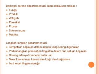 Berbagai sarana departementasi dapat dilakukan melalui :
 Fungsi
 Produk
 Wilayah
 Pemakai
 Proses
 Satuan tugas
 Matriks
Langkah-langkah departementasi :
 Tempatkan kegiatan dalam satuan yang sering digunakan
 Pertimbangkan pemisahan kegiatan dalam dua satuan kegiatan
 Dorong adanya kompetisi antar unit
 Tekankan adanya keserasian kerja dan kerjasama
 Ikuti kepentingan manajer

 