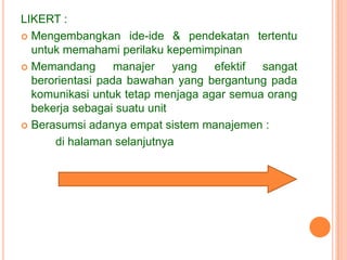 LIKERT :
 Mengembangkan ide-ide & pendekatan tertentu
untuk memahami perilaku kepemimpinan
 Memandang
manajer yang efektif sangat
berorientasi pada bawahan yang bergantung pada
komunikasi untuk tetap menjaga agar semua orang
bekerja sebagai suatu unit
 Berasumsi adanya empat sistem manajemen :
di halaman selanjutnya

 