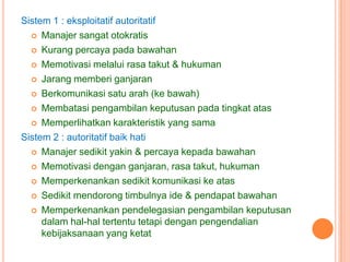 Sistem 1 : eksploitatif autoritatif
 Manajer sangat otokratis
 Kurang percaya pada bawahan
 Memotivasi melalui rasa takut & hukuman
 Jarang memberi ganjaran
 Berkomunikasi satu arah (ke bawah)
 Membatasi pengambilan keputusan pada tingkat atas
 Memperlihatkan karakteristik yang sama
Sistem 2 : autoritatif baik hati
 Manajer sedikit yakin & percaya kepada bawahan
 Memotivasi dengan ganjaran, rasa takut, hukuman
 Memperkenankan sedikit komunikasi ke atas
 Sedikit mendorong timbulnya ide & pendapat bawahan
 Memperkenankan pendelegasian pengambilan keputusan
dalam hal-hal tertentu tetapi dengan pengendalian
kebijaksanaan yang ketat

 