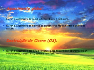 Aquecimento global: Evitar o lançamento de gases poluidores para o ambiente. Evitar o lançamento de dióxido de carbono que faz aumentar o efeito de estufa. Destruição do Ozono (O3): Evitar o lançamento dos CFC’s (existente nos frigoríficos, aparelhos de ar condicionado, sprays, etc.) para a atmosfera.  