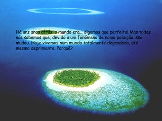 Há uns anos atrás, o mundo era… digamos que perfeito! Mas todos nós sabemos que, devido a um fenómeno de nome poluição isso mudou. Hoje vivemos num mundo totalmente degradado, até mesmo deprimente. Porquê? 