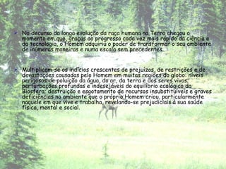 No decurso da longa evolução da raça humana na Terra chegou o momento em que, graças ao progresso cada vez mais rápido da ciência e da tecnologia, o Homem adquiriu o poder de transformar o seu ambiente de inúmeras maneiras e numa escala sem precedentes.  Multiplicam-se os indícios crescentes de prejuízos, de restrições e de devastações causadas pelo Homem em muitas regiões do globo: níveis perigosos de poluição da água, do ar, da terra e dos seres vivos; perturbações profundas e indesejáveis do equilíbrio ecológico da Biosfera; destruição e esgotamento de recursos insubstituíveis e graves deficiências no ambiente que o próprio Homem criou, particularmente naquele em que vive e trabalha, revelando-se prejudiciais à sua saúde física, mental e social. 