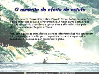 O aumento do efeito de estufa Os raios solares atravessam a atmosfera da Terra, batem na superfície e são reflectidos os raios infravermelhos. A maior parte destes raios acabam por sair da atmosfera e apenas alguns são reflectidos pela atmosfera e novamente para a Terra.  Mas, com a poluição atmosférica, os raios infravermelhos não conseguem sair, e a maior parte volta para a superfície terrestre aquecendo-a demasiado. Denomina-se por aquecimento global. 