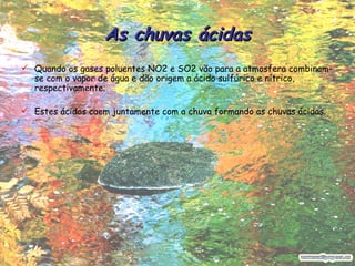 As chuvas ácidas Quando os gases poluentes NO2 e SO2 vão para a atmosfera combinam-se com o vapor de água e dão origem a ácido sulfúrico e nítrico, respectivamente;  Estes ácidos caem juntamente com a chuva formando as chuvas ácidas. 