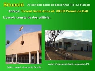 Situació
Adreça: Torrent Santa Anna 44 08338 Premià de Dalt
Al límit dels barris de Santa Anna-Tió i La Floresta
L’escola consta de dos edificis:
Edifici central, alumnat de P4 a 6è
Aulari d’educació infantil, alumnat de P3
 