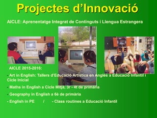 Projectes d’Innovació
AICLE: Aprenentatge Integrat de Continguts i Llengua Estrangera
AICLE 2015-2016:
- Art in English: Tallers d’Educació Artística en Anglès a Educació Infantil i
Cicle Inicial
- Maths in English a Cicle Mitjà, 3r - 4t de primària
- Geography in English a 6è de primària
- English in PE / - Class routines a Educació Infantil
 