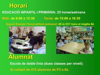 Horari
EDUCACIÓ INFANTIL i PRIMÀRIA: 25 hores/setmana
Matí: de 9:00 a 12:30 Tarda: de 15:00 a 16:30
Suport Escolar Personalitzat setmanal: 45 m CI/1 hora al migdia 6è
Alumnat
Escola de doble línia (dues classes per nivell):
Al voltant de 415 alumnes de P3 a 6è.
 