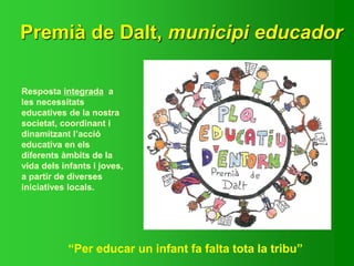 Resposta integrada a
les necessitats
educatives de la nostra
societat, coordinant i
dinamitzant l’acció
educativa en els
diferents àmbits de la
vida dels infants i joves,
a partir de diverses
iniciatives locals.
“Per educar un infant fa falta tota la tribu”
Premià de Dalt, municipi educador
 