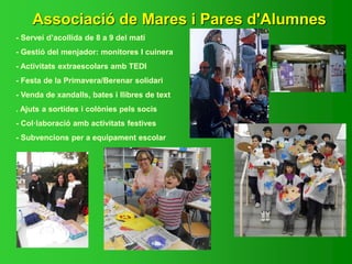 Associació de Mares i Pares d'Alumnes
- Servei d’acollida de 8 a 9 del matí
- Gestió del menjador: monitores I cuinera
- Activitats extraescolars amb TEDI
- Festa de la Primavera/Berenar solidari
- Venda de xandalls, bates i llibres de text
. Ajuts a sortides i colònies pels socis
- Col·laboració amb activitats festives
- Subvencions per a equipament escolar
 