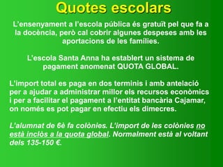 Quotes escolars
L’ensenyament a l’escola pública és gratuït pel que fa a
la docència, però cal cobrir algunes despeses amb les
aportacions de les famílies.
L’escola Santa Anna ha establert un sistema de
pagament anomenat QUOTA GLOBAL.
L’import total es paga en dos terminis i amb antelació
per a ajudar a administrar millor els recursos econòmics
i per a facilitar el pagament a l’entitat bancària Cajamar,
on només es pot pagar en efectiu els dimecres.
L’alumnat de 6è fa colònies. L’import de les colònies no
està inclòs a la quota global. Normalment està al voltant
dels 135-150 €.
 