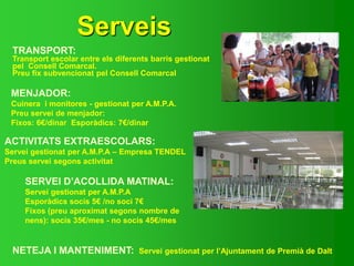Serveis
TRANSPORT:
Transport escolar entre els diferents barris gestionat
pel Consell Comarcal.
Preu fix subvencionat pel Consell Comarcal
MENJADOR:
Cuinera i monitores - gestionat per A.M.P.A.
Preu servei de menjador:
Fixos: 6€/dinar Esporàdics: 7€/dinar
NETEJA I MANTENIMENT: Servei gestionat per l’Ajuntament de Premià de Dalt
ACTIVITATS EXTRAESCOLARS:
Servei gestionat per A.M.P.A – Empresa TENDEL
Preus servei segons activitat
SERVEI D’ACOLLIDA MATINAL:
Servei gestionat per A.M.P.A
Esporàdics socis 5€ /no soci 7€
Fixos (preu aproximat segons nombre de
nens): socis 35€/mes - no socis 45€/mes
 