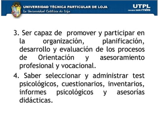3. Ser capaz de  promover y participar en la organización, planificación, desarrollo y evaluación de los procesos de Orientación y asesoramiento profesional y vocacional. 4. Saber seleccionar y administrar test psicológicos, cuestionarios, inventarios, informes psicológicos y asesorías didácticas. 