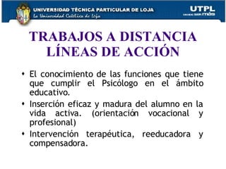 TRABAJOS A DISTANCIA LÍNEAS DE ACCIÓN El conocimiento de las funciones que tiene que cumplir el Psicólogo en el ámbito educativo.  Inserción eficaz y madura del alumno en la vida activa. (orientación vocacional y profesional)  Intervención terapéutica, reeducadora y compensadora.  