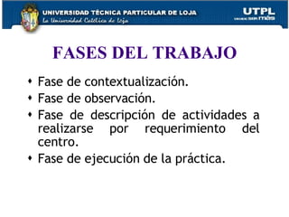 FASES DEL TRABAJO Fase de contextualización. Fase de observación. Fase de descripción de actividades a realizarse por requerimiento del centro. Fase de ejecución de la práctica. 