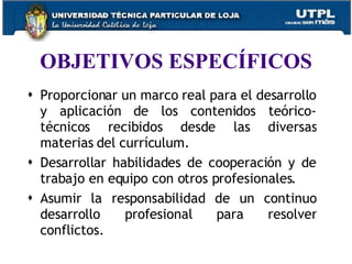 OBJETIVOS ESPECÍFICOS Proporcionar un marco real para el desarrollo y aplicación de los contenidos teórico-técnicos recibidos desde las diversas materias del currículum. Desarrollar habilidades de cooperación y de trabajo en equipo con otros profesionales. Asumir la responsabilidad de un continuo desarrollo profesional para resolver conflictos. 