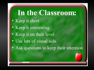In the Classroom: Keep it short Keep it interesting Keep it on their level Use lots of visual aids Ask questions to keep their attention 