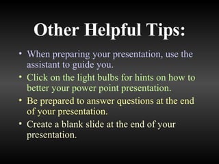 Other Helpful Tips: When preparing your presentation, use the assistant to guide you. Click on the light bulbs for hints on how to better your power point presentation. Be prepared to answer questions at the end of your presentation. Create a blank slide at the end of your presentation. 