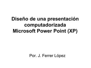 Diseño de una presentación computadorizada Microsoft Power Point (XP) Por. J. Ferrer López 