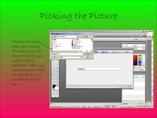 Picking the Picture The box will then open your picture file where you will select the photo you wish to edit in Splashup. After you select the photo click the open button on the bottom of the box.