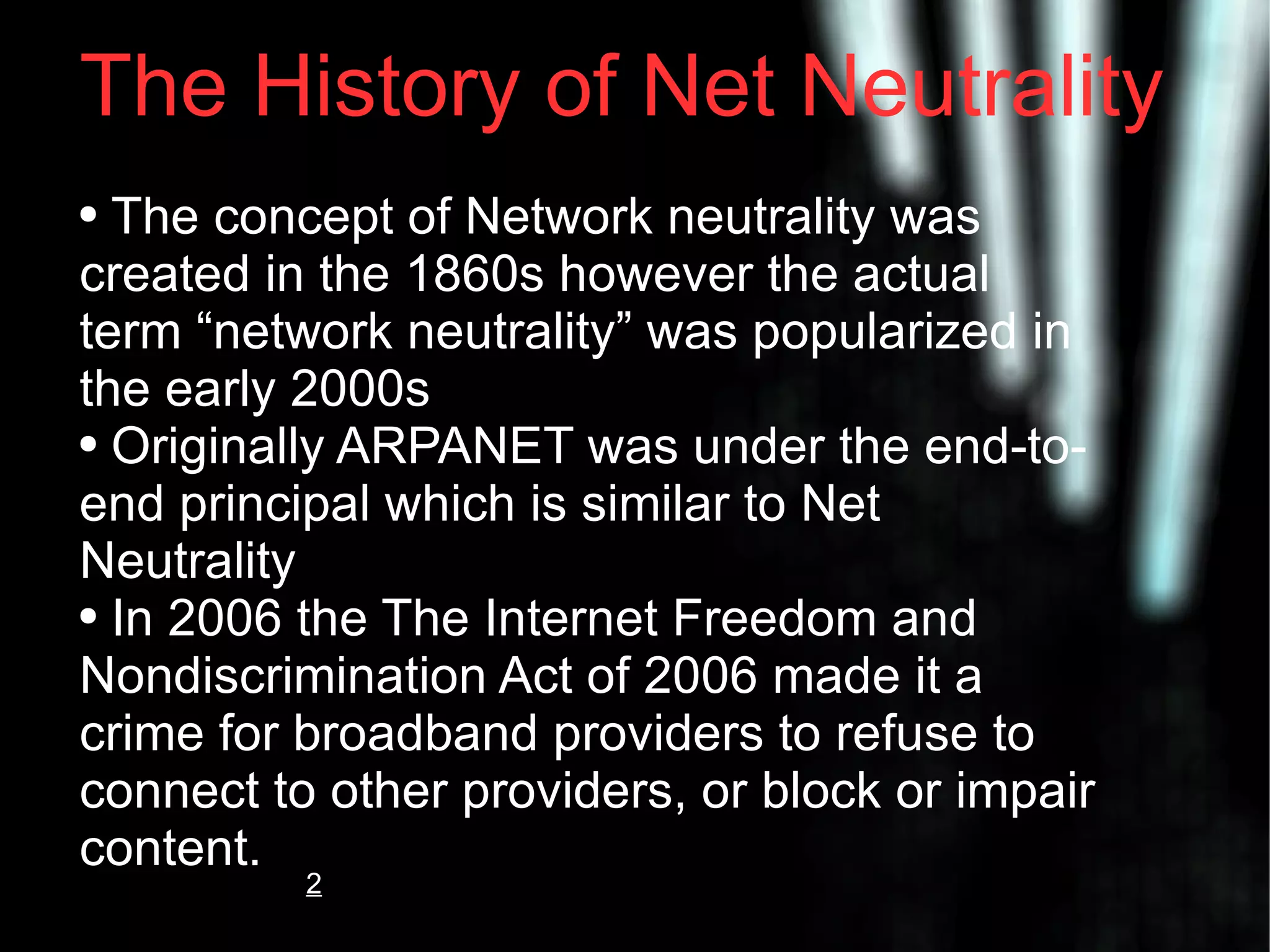 The History of Net Neutrality The concept of Network neutrality was created in the 1860s however the actual term “network neutrality” was popularized in the early 2000s Originally ARPANET was under the end-to-end principal which is similar to Net Neutrality In 2006 the The Internet Freedom and Nondiscrimination Act of 2006 made it a crime for broadband providers to refuse to connect to other providers, or block or impair content. 2