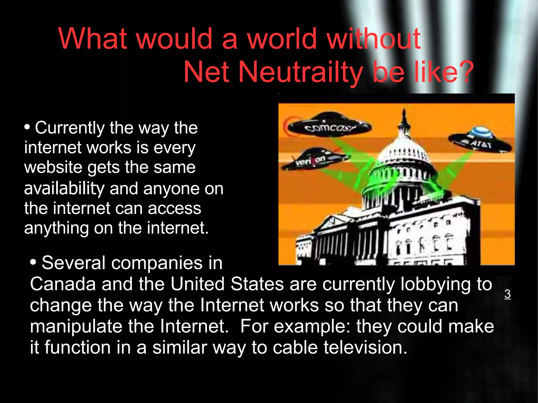What would a world without Net Neutrailty be like? Currently the way the internet works is every website gets the same availability and anyone on the internet can access anything on the internet. Several companies in Canada and the United States are currently lobbying to change the way the Internet works so that they can manipulate the Internet. For example: they could make it function in a similar way to cable television. 3