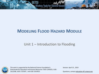 This work is supported by the National Science Foundation’s
Directorate for Education and Human Resources TUES-1245025, IUSE-
1612248, IUSE-1725347, and IUSE-1914915. Questions, contact education-AT-unavco.org
MODELING FLOOD HAZARD MODULE
Unit 1 – Introduction to Flooding
Version: April 15 , 2019
 