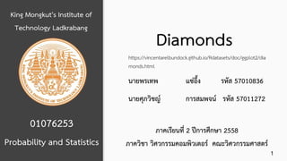 King Mongkut's Institute of
Technology Ladkrabang
01076253
Diamonds
Probability and Statistics
นายพรเทพ แซ่อึ้ง รหัส 57010836
นายศุภวิชญ์ การสมพจน์ รหัส 57011272
ภาคเรียนที่ 2 ปีการศึกษา 2558
ภาควิชา วิศวกรรมคอมพิวเตอร์ คณะวิศวกรรมศาสตร์
https://vincentarelbundock.github.io/Rdatasets/doc/ggplot2/dia
monds.html
1
 