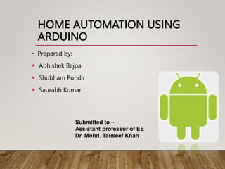 HOME AUTOMATION USING
ARDUINO
• Prepared by:
 Abhishek Bajpai
 Shubham Pundir
 Saurabh Kumar
Submitted to –
Assistant professor of EE
Dr. Mohd. Tauseef Khan
 