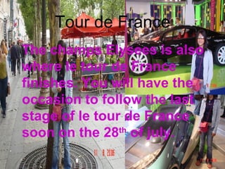 Tour de France The champs Elysees is also where le tour de France finishes. You will have the occasion to follow the last stage of le tour de France soon on the 28 th  of july. 