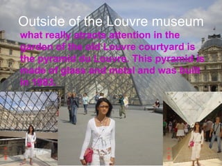 Outside of the Louvre museum what really atracts attention in the garden of the old Louvre courtyard is  the pyramid du Louvre. This pyramid is made of glass and metal and was built in 1983. 