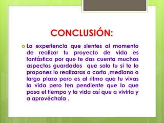 CONCLUSIÓN:
 La experiencia que sientes al momento
de realizar tu proyecto de vida es
fantástico por que te das cuenta muchos
aspectos guardados que solo tu si te lo
propones lo realizaras a corto ,mediano o
largo plazo pero es al ritmo que tu vivas
la vida pero ten pendiente que lo que
pasa el tiempo y la vida así que a vivirla y
a aprovéchala .
 