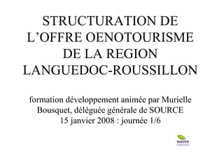 STRUCTURATION DE L’OFFRE OENOTOURISME DE LA REGION LANGUEDOC-ROUSSILLON formation développement animée par Murielle Bousquet, déléguée générale de SOURCE 15 janvier 2008 : journée 1/6