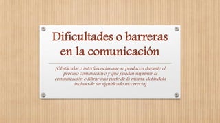 Dificultades o barreras
en la comunicación
(Obstáculos o interferencias que se producen durante el
proceso comunicativo y que pueden suprimir la
comunicación o filtrar una parte de la misma, dotándola
incluso de un significado incorrecto)
 