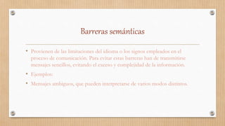 Barreras semánticas
• Provienen de las limitaciones del idioma o los signos empleados en el
proceso de comunicación. Para evitar estas barreras han de transmitirse
mensajes sencillos, evitando el exceso y complejidad de la información.
• Ejemplos:
• Mensajes ambiguos, que pueden interpretarse de varios modos distintos.
 