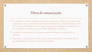 Filtros de comunicación
• La situación o contexto donde se encuentre una persona, influye en su selección de
contenidos, tonos, o forma de comunicarse. Ejemplo: No se habla del mismo modo
de un tema si el interlocutor es un amigo, que si es un compañero sentimental, o si
la conversación se produce en un contexto de trabajo o fuera de él.
• Actitudes o motivaciones de una persona que subordinan el contenido de su
mensaje.
• Expectativas de una persona sobre lo que hará su interlocutor, en función del rol
que desempeña en un grupo o de su personalidad.
 