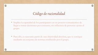 Código de racionalidad
• Implica la capacidad de los participantes en un proceso comunicativo de
llegar a tomar decisiones por consenso, sin influencia de personas ajenas al
grupo.
• Para ello, es necesario partir de una objetividad absoluta, que se consigue
mediante un conjunto de normas establecido por el grupo.
 