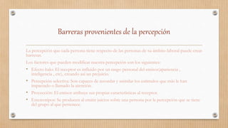 Barreras provenientes de la percepción
La percepción que cada persona tiene respecto de las personas de su ámbito laboral puede crear
barreras.
Los factores que pueden modificar nuestra percepción son los siguientes:
• Efecto halo: El receptor es influido por un rasgo personal del emisor(apariencia ,
inteligencia , etc), creando así un prejuicio.
• Percepción selectiva: Son capaces de recordar y asimilar los estímulos que más le han
impactado o llamado la atención.
• Proyección: El emisor atribuye sus propias características al receptor.
• Estereotipos: Se producen al emitir juicios sobre una persona por la percepción que se tiene
del grupo al que pertenece.
 