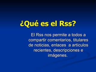 ¿Qué es el Rss? El Rss nos permite a todos a compartir comentarios, titulares de noticias, enlaces  a artículos recientes, descripciones e imágenes.  