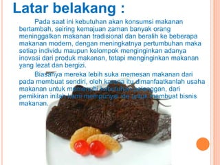 Latar belakang :
Pada saat ini kebutuhan akan konsumsi makanan
bertambah, seiring kemajuan zaman banyak orang
meninggalkan makanan tradisional dan beralih ke beberapa
makanan modern, dengan meningkatnya pertumbuhan maka
setiap individu maupun kelompok menginginkan adanya
inovasi dari produk makanan, tetapi menginginkan makanan
yang lezat dan bergizi.
Biasanya mereka lebih suka memesan makanan dari
pada membuat sendiri, oleh karena itu dimanfaatkanlah usaha
makanan untuk memenuhi kebutuhan pelanggan, dari
pemikiran inilah kami mempunyai ide untuk membuat bisnis
makanan.
 